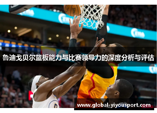 鲁迪戈贝尔篮板能力与比赛领导力的深度分析与评估