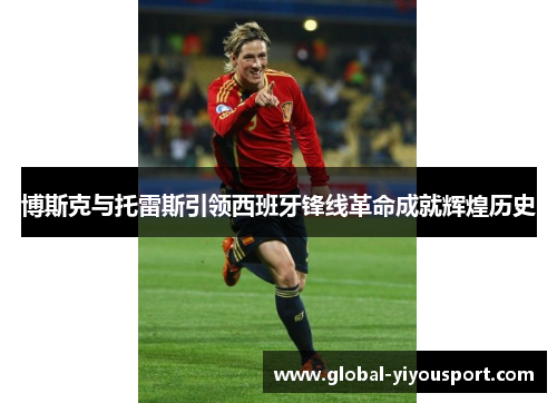 博斯克与托雷斯引领西班牙锋线革命成就辉煌历史