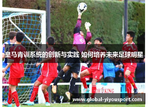 皇马青训系统的创新与实践 如何培养未来足球明星