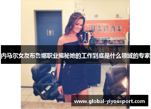 内马尔女友布鲁娜职业揭秘她的工作到底是什么领域的专家