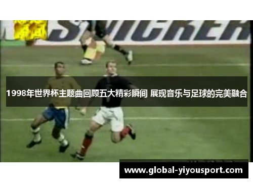 1998年世界杯主题曲回顾五大精彩瞬间 展现音乐与足球的完美融合